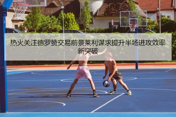 热火关注德罗赞交易前景莱利谋求提升半场进攻效率新突破