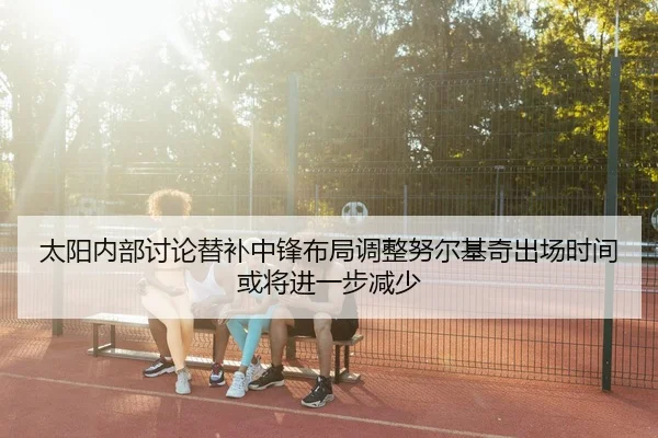 太阳内部讨论替补中锋布局调整努尔基奇出场时间或将进一步减少